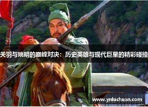 关羽与姚明的巅峰对决：历史英雄与现代巨星的精彩碰撞