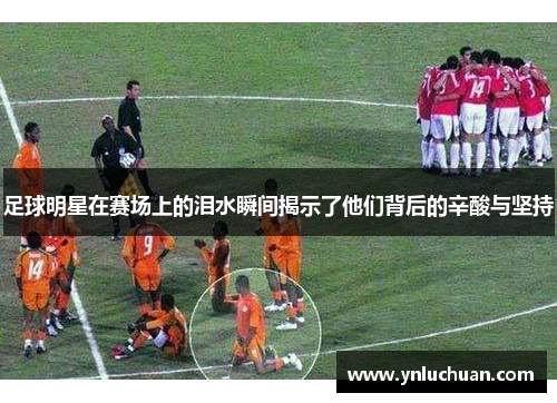 足球明星在赛场上的泪水瞬间揭示了他们背后的辛酸与坚持