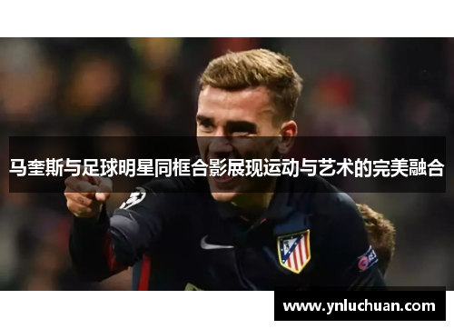 马奎斯与足球明星同框合影展现运动与艺术的完美融合