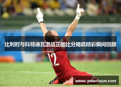比利时与科特迪瓦激战正酣比分揭晓精彩瞬间回顾